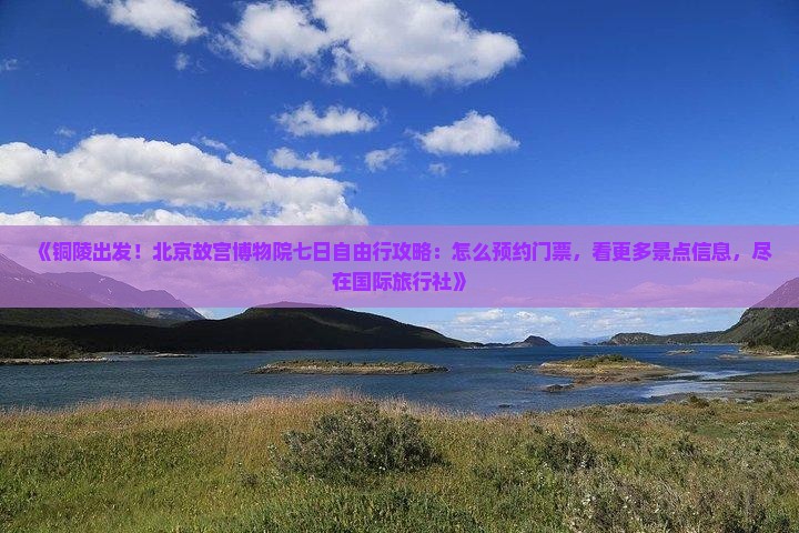《铜陵出发！北京故宫博物院七日自由行攻略：怎么预约门票，看更多景点信息，尽在国际旅行社》