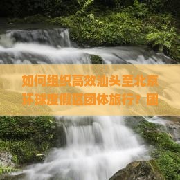 如何组织高效汕头至北京环球度假区团体旅行？团队游痛点，抢鲜体验新晋网红打卡地！