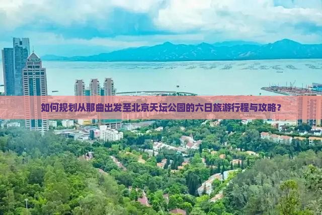 如何规划从那曲出发至北京天坛公园的六日旅游行程与攻略？
