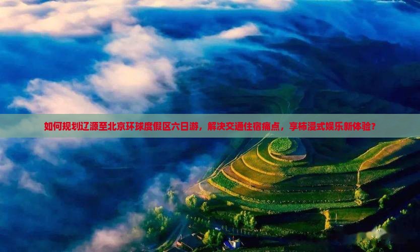 如何规划辽源至北京环球度假区六日游，解决交通住宿痛点，享柿浸式娱乐新体验？