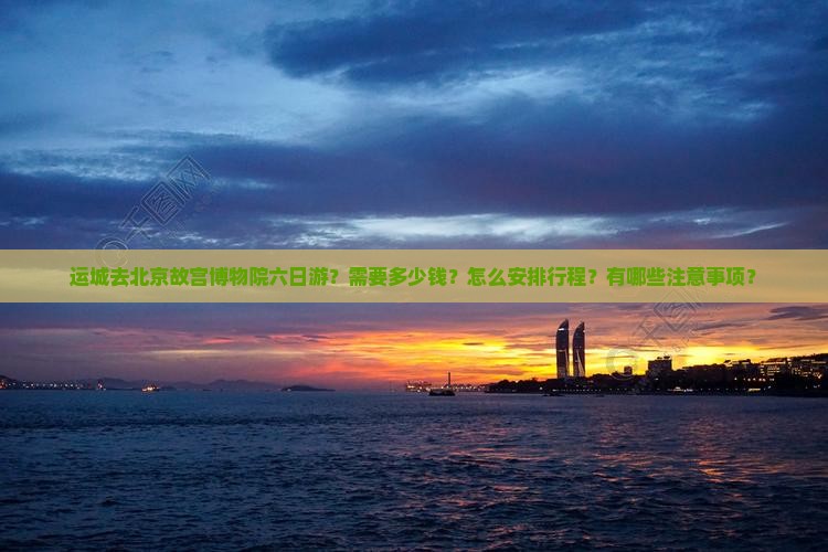 运城去北京故宫博物院六日游？需要多少钱？怎么安排行程？有哪些注意事项？