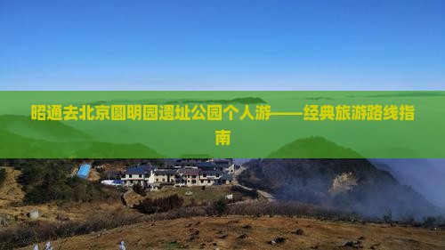 昭通去北京圆明园遗址公园个人游——经典旅游路线指南