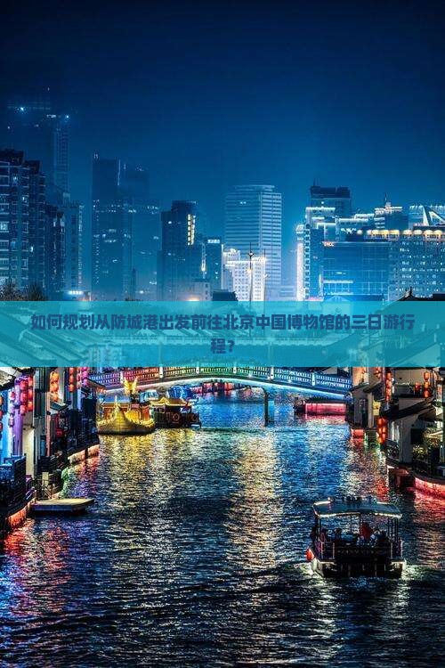 如何规划从防城港出发前往北京中国博物馆的三日游行程？