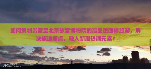 如何策划贵港至北京故宫博物院的高品质团体旅游，解决旅途痛点，融入新潮热词元素？