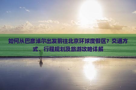如何从巴彦淖尔出发前往北京环球度假区？交通方式、行程规划及旅游攻略详解