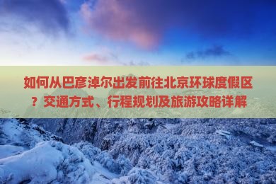 如何从巴彦淖尔出发前往北京环球度假区？交通方式、行程规划及旅游攻略详解