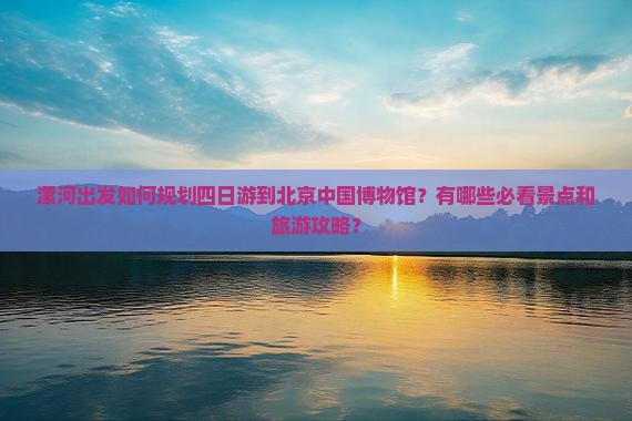 漯河出发如何规划四日游到北京中国博物馆？有哪些必看景点和旅游攻略？