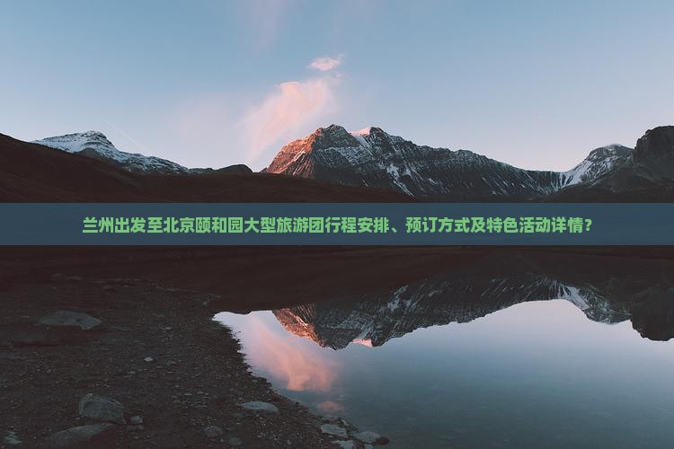 兰州出发至北京颐和园大型旅游团行程安排、预订方式及特色活动详情？