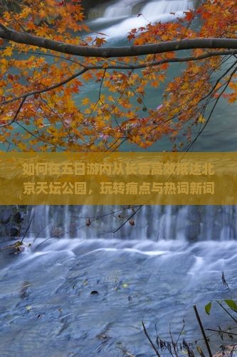 如何在五日游内从长葛高效抵达北京天坛公园，玩转痛点与热词新词？