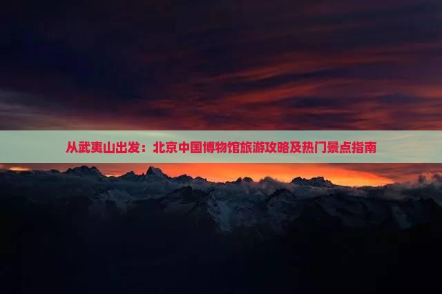 从武夷山出发：北京中国博物馆旅游攻略及热门景点指南