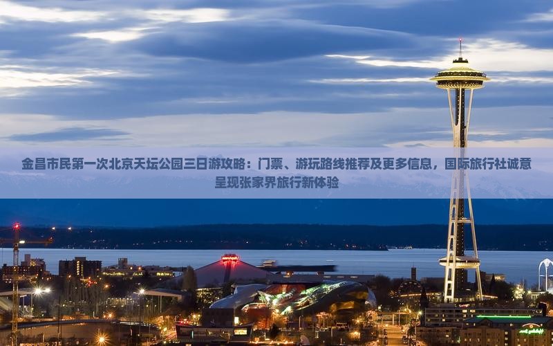 金昌市民第一次北京天坛公园三日游攻略：门票、游玩路线推荐及更多信息，国际旅行社诚意呈现张家界旅行新体验