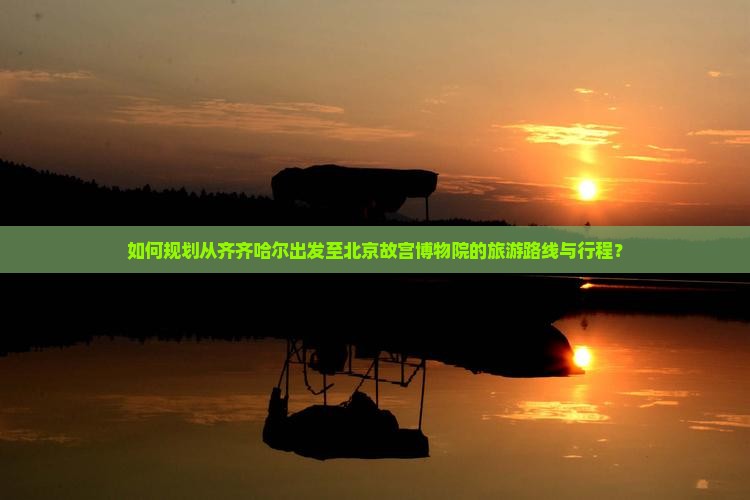 如何规划从齐齐哈尔出发至北京故宫博物院的旅游路线与行程？