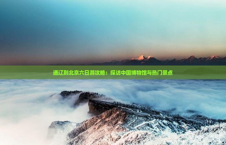 通辽到北京六日游攻略：探访中国博物馆与热门景点