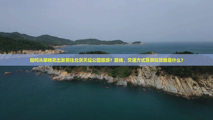 如何从攀枝花出发前往北京天坛公园旅游？路线、交通方式及游玩攻略是什么？