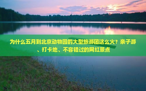 为什么五月到北京动物园的大型旅游团这么火？亲子游、打卡地、不容错过的网红景点