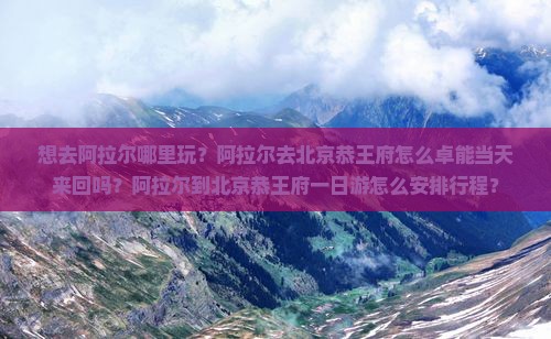 想去阿拉尔哪里玩？阿拉尔去北京恭王府怎么卓能当天来回吗？阿拉尔到北京恭王府一日游怎么安排行程？