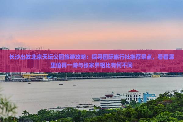 长沙出发北京天坛公园旅游攻略：探寻国际旅行社推荐景点，看看哪里值得一游与张家界相比有何不同