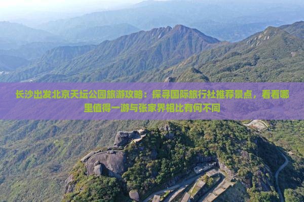 长沙出发北京天坛公园旅游攻略：探寻国际旅行社推荐景点，看看哪里值得一游与张家界相比有何不同