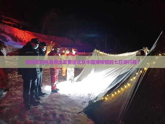 如何规划从潮州出发前往北京中国博物馆的七日游行程？