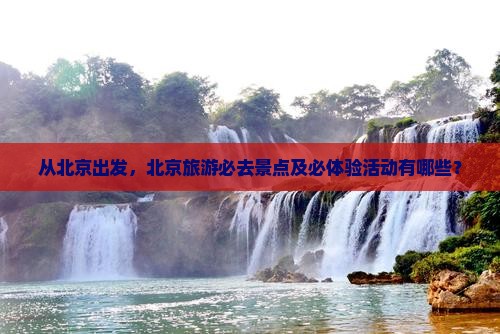 从北京出发，北京旅游必去景点及必体验活动有哪些？