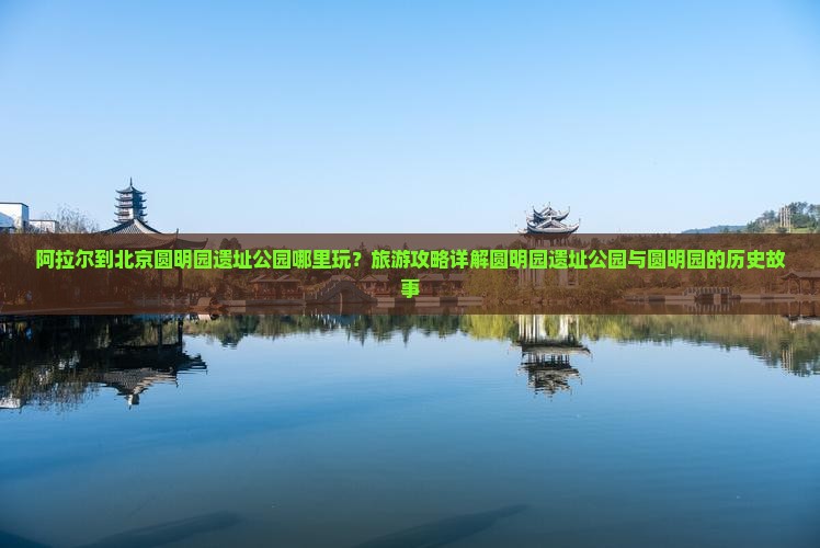 阿拉尔到北京圆明园遗址公园哪里玩？旅游攻略详解圆明园遗址公园与圆明园的历史故事