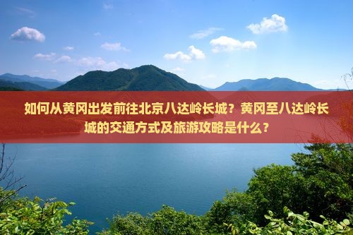 如何从黄冈出发前往北京八达岭长城？黄冈至八达岭长城的交通方式及旅游攻略是什么？