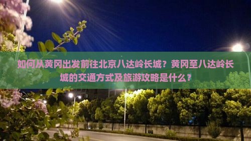 如何从黄冈出发前往北京八达岭长城？黄冈至八达岭长城的交通方式及旅游攻略是什么？