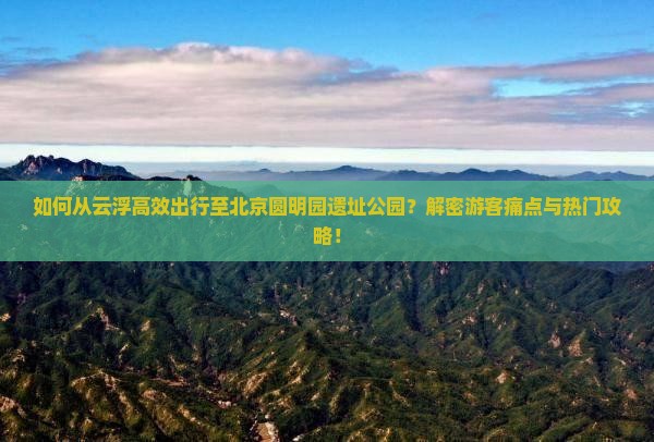 如何从云浮高效出行至北京圆明园遗址公园？解密游客痛点与热门攻略！