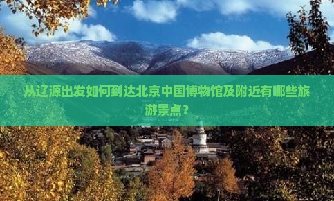 从辽源出发如何到达北京中国博物馆及附近有哪些旅游景点？
