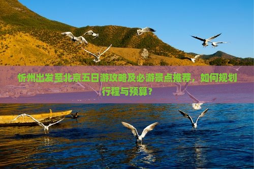 忻州出发至北京五日游攻略及必游景点推荐，如何规划行程与预算？