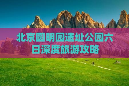 北京圆明园遗址公园六日深度旅游攻略