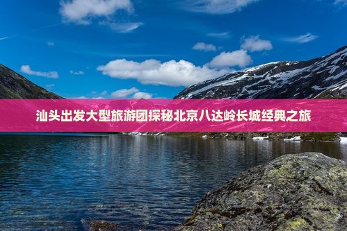 汕头出发大型旅游团探秘北京八达岭长城经典之旅
