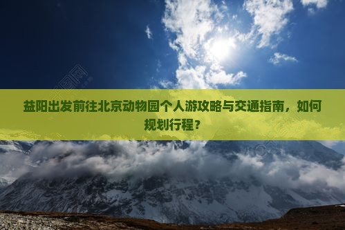 益阳出发前往北京动物园个人游攻略与交通指南，如何规划行程？