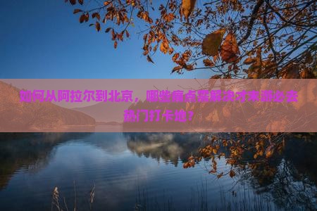 如何从阿拉尔到北京，哪些痛点需解决才末游必去热门打卡地？