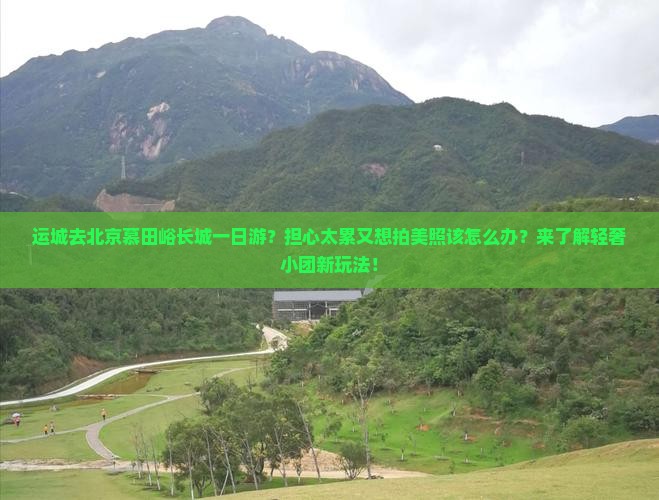运城去北京慕田峪长城一日游？担心太累又想拍美照该怎么办？来了解轻奢小团新玩法！