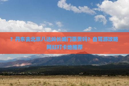 ？丹东去北京八达岭长城门票贵吗？自驾游攻略+网红打卡地推荐
