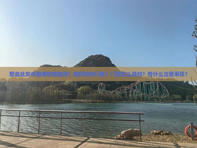 想去北京中国博物馆旅游？如何安排行程？门票怎么预约？有什么注意事项？