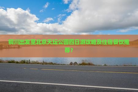 铜川出发至北京天坛公园四日游攻略及住宿餐饮推荐？