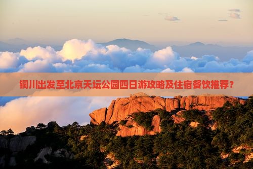 铜川出发至北京天坛公园四日游攻略及住宿餐饮推荐？