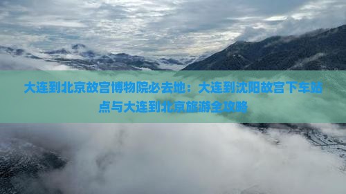 大连到北京故宫博物院必去地：大连到沈阳故宫下车站点与大连到北京旅游全攻略