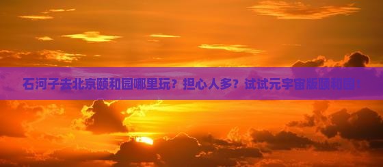 石河子去北京颐和园哪里玩？担心人多？试试元宇宙版颐和园！