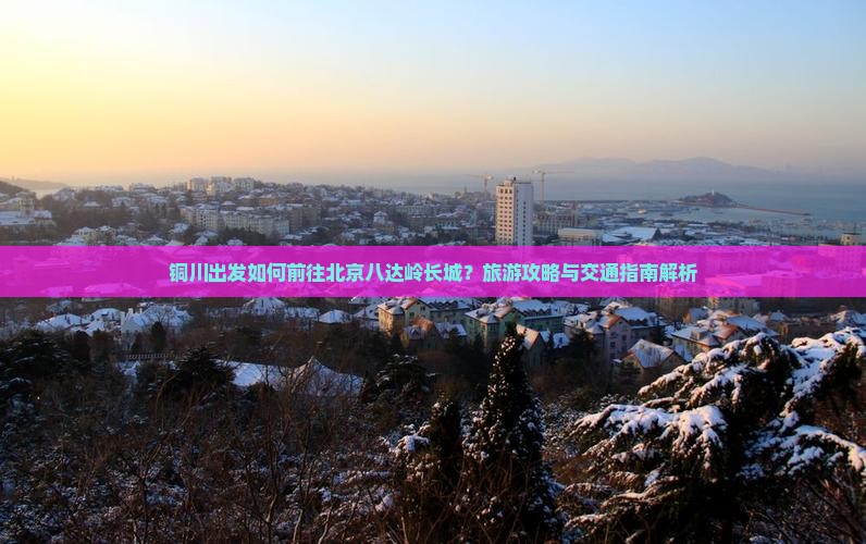 铜川出发如何前往北京八达岭长城？旅游攻略与交通指南解析