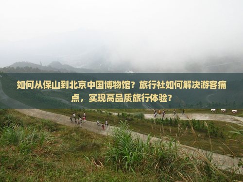 如何从保山到北京中国博物馆？旅行社如何解决游客痛点，实现高品质旅行体验？