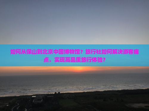 如何从保山到北京中国博物馆？旅行社如何解决游客痛点，实现高品质旅行体验？