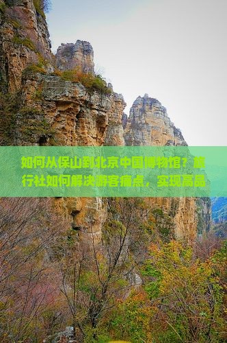 如何从保山到北京中国博物馆？旅行社如何解决游客痛点，实现高品质旅行体验？