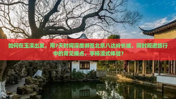 如何在玉溪出发，用7天时间深度游览北京八达岭长城，同时规避旅行中的常见痛点，享柿浸式体验？