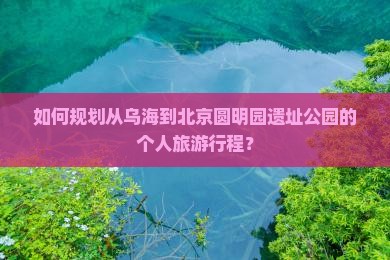 如何规划从乌海到北京圆明园遗址公园的个人旅游行程？