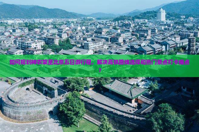 如何规划神农架至北京五日游行程，解决高铁路线选择和热门景点打卡痛点？
