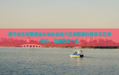 西宁去北京慕田峪长城必去地六日游跟团价格及五日游报价，沿途风景一览