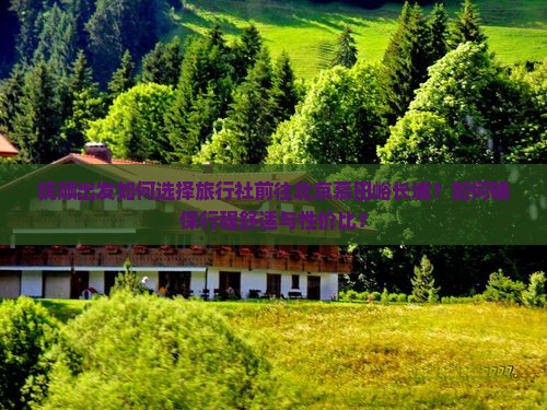 抚顺出发如何选择旅行社前往北京慕田峪长城？如何确保行程舒适与性价比？